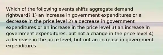 Which of the following events shifts aggregate demand rightward? 1) an increase in government expenditures or a decrease in the price level 2) a decrease in government expenditures or an increase in the price level 3) an increase in government expenditures, but not a change in the price level 4) a decrease in the price level, but not an increase in government expenditures