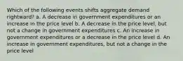 Which of the following events shifts aggregate demand rightward? a. A decrease in government expenditures or an increase in the price level b. A decrease in the price level, but not a change in government expenditures c. An increase in government expenditures or a decrease in the price level d. An increase in government expenditures, but not a change in the price level