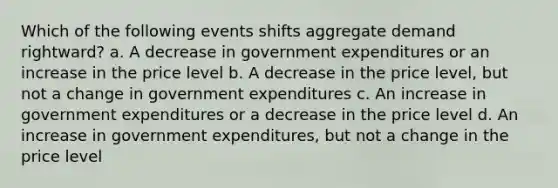 Which of the following events shifts aggregate demand rightward? a. A decrease in government expenditures or an increase in the price level b. A decrease in the price level, but not a change in government expenditures c. An increase in government expenditures or a decrease in the price level d. An increase in government expenditures, but not a change in the price level