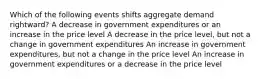 Which of the following events shifts aggregate demand rightward? A decrease in government expenditures or an increase in the price level A decrease in the price level, but not a change in government expenditures An increase in government expenditures, but not a change in the price level An increase in government expenditures or a decrease in the price level