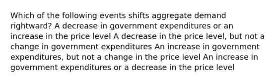 Which of the following events shifts aggregate demand rightward? A decrease in government expenditures or an increase in the price level A decrease in the price level, but not a change in government expenditures An increase in government expenditures, but not a change in the price level An increase in government expenditures or a decrease in the price level