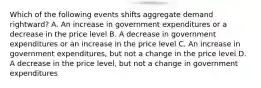 Which of the following events shifts aggregate demand rightward? A. An increase in government expenditures or a decrease in the price level B. A decrease in government expenditures or an increase in the price level C. An increase in government expenditures, but not a change in the price level D. A decrease in the price level, but not a change in government expenditures