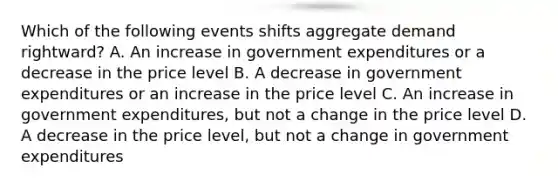 Which of the following events shifts aggregate demand rightward? A. An increase in government expenditures or a decrease in the price level B. A decrease in government expenditures or an increase in the price level C. An increase in government expenditures, but not a change in the price level D. A decrease in the price level, but not a change in government expenditures