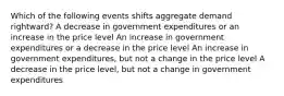 Which of the following events shifts aggregate demand rightward? A decrease in government expenditures or an increase in the price level An increase in government expenditures or a decrease in the price level An increase in government expenditures, but not a change in the price level A decrease in the price level, but not a change in government expenditures