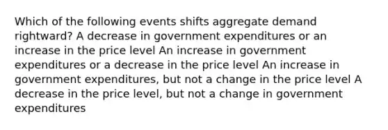 Which of the following events shifts aggregate demand rightward? A decrease in government expenditures or an increase in the price level An increase in government expenditures or a decrease in the price level An increase in government expenditures, but not a change in the price level A decrease in the price level, but not a change in government expenditures