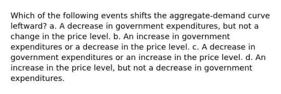 Which of the following events shifts the aggregate-demand curve leftward? a. ​A decrease in government expenditures, but not a change in the price level. b. ​An increase in government expenditures or a decrease in the price level. c. ​A decrease in government expenditures or an increase in the price level. d. ​An increase in the price level, but not a decrease in government expenditures.