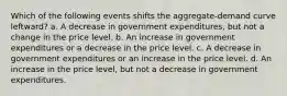 Which of the following events shifts the aggregate-demand curve leftward? a. A decrease in government expenditures, but not a change in the price level. b. An increase in government expenditures or a decrease in the price level. c. A decrease in government expenditures or an increase in the price level. d. An increase in the price level, but not a decrease in government expenditures.