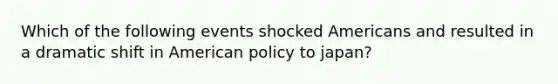 Which of the following events shocked Americans and resulted in a dramatic shift in American policy to japan?