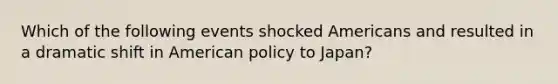 Which of the following events shocked Americans and resulted in a dramatic shift in American policy to Japan?