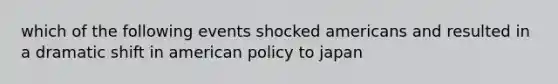 which of the following events shocked americans and resulted in a dramatic shift in american policy to japan