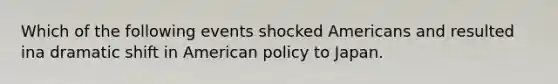 Which of the following events shocked Americans and resulted ina dramatic shift in American policy to Japan.