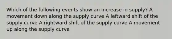 Which of the following events show an increase in supply? A movement down along the supply curve A leftward shift of the supply curve A rightward shift of the supply curve A movement up along the supply curve