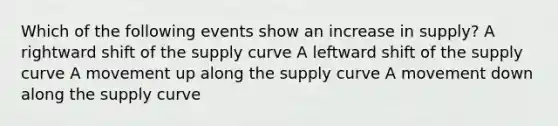 Which of the following events show an increase in supply? A rightward shift of the supply curve A leftward shift of the supply curve A movement up along the supply curve A movement down along the supply curve