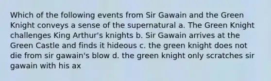 Which of the following events from Sir Gawain and the Green Knight conveys a sense of the supernatural a. The Green Knight challenges King Arthur's knights b. Sir Gawain arrives at the Green Castle and finds it hideous c. the green knight does not die from sir gawain's blow d. the green knight only scratches sir gawain with his ax