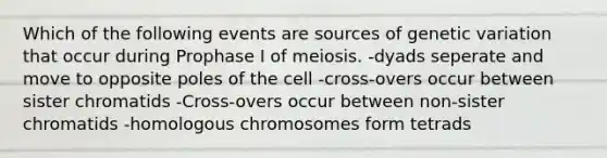 Which of the following events are sources of genetic variation that occur during Prophase I of meiosis. -dyads seperate and move to opposite poles of the cell -cross-overs occur between sister chromatids -Cross-overs occur between non-sister chromatids -homologous chromosomes form tetrads