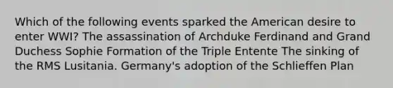 Which of the following events sparked the American desire to enter WWI? The assassination of Archduke Ferdinand and Grand Duchess Sophie Formation of the Triple Entente The sinking of the RMS Lusitania. Germany's adoption of the Schlieffen Plan