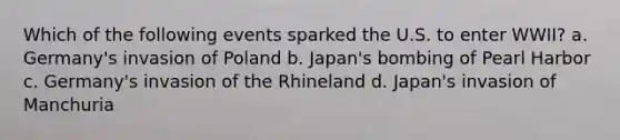 Which of the following events sparked the U.S. to enter WWII? a. Germany's invasion of Poland b. Japan's bombing of Pearl Harbor c. Germany's invasion of the Rhineland d. Japan's invasion of Manchuria