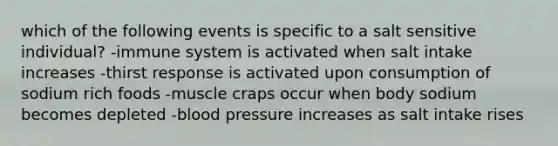 which of the following events is specific to a salt sensitive individual? -immune system is activated when salt intake increases -thirst response is activated upon consumption of sodium rich foods -muscle craps occur when body sodium becomes depleted -<a href='https://www.questionai.com/knowledge/kD0HacyPBr-blood-pressure' class='anchor-knowledge'>blood pressure</a> increases as salt intake rises