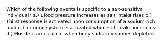 Which of the following events is specific to a salt-sensitive individual? a.) Blood pressure increases as salt intake rises b.) Thirst response is activated upon consumption of a sodium-rich food c.) Immune system is activated when salt intake increases d.) Muscle cramps occur when body sodium becomes depleted