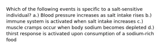 Which of the following events is specific to a salt-sensitive individual? a.) Blood pressure increases as salt intake rises b.) immune system is activated when salt intake increases c.) muscle cramps occur when body sodium becomes depleted d.) thirst response is activated upon consumption of a sodium-rich food