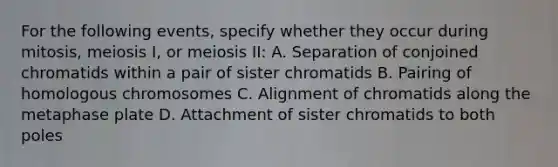 For the following events, specify whether they occur during mitosis, meiosis I, or meiosis II: A. Separation of conjoined chromatids within a pair of sister chromatids B. Pairing of homologous chromosomes C. Alignment of chromatids along the metaphase plate D. Attachment of sister chromatids to both poles