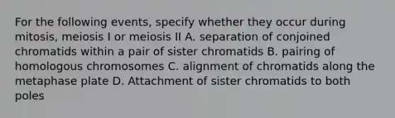 For the following events, specify whether they occur during mitosis, meiosis I or meiosis II A. separation of conjoined chromatids within a pair of sister chromatids B. pairing of homologous chromosomes C. alignment of chromatids along the metaphase plate D. Attachment of sister chromatids to both poles