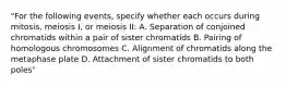 "For the following events, specify whether each occurs during mitosis, meiosis I, or meiosis II: A. Separation of conjoined chromatids within a pair of sister chromatids B. Pairing of homologous chromosomes C. Alignment of chromatids along the metaphase plate D. Attachment of sister chromatids to both poles"