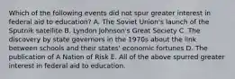 Which of the following events did not spur greater interest in federal aid to education? A. The Soviet Union's launch of the Sputnik satellite B. Lyndon Johnson's Great Society C. The discovery by state governors in the 1970s about the link between schools and their states' economic fortunes D. The publication of A Nation of Risk E. All of the above spurred greater interest in federal aid to education.