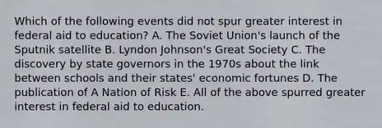 Which of the following events did not spur greater interest in federal aid to education? A. The Soviet Union's launch of the Sputnik satellite B. Lyndon Johnson's Great Society C. The discovery by state governors in the 1970s about the link between schools and their states' economic fortunes D. The publication of A Nation of Risk E. All of the above spurred greater interest in federal aid to education.