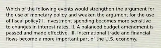 Which of the following events would strengthen the argument for the use of monetary policy and weaken the argument for the use of fiscal policy? I. Investment spending becomes more sensitive to changes in interest rates. II. A balanced budget amendment is passed and made effective. III. International trade and financial flows become a more important part of the U.S. economy.