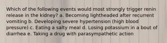 Which of the following events would most strongly trigger renin release in the kidney? a. Becoming lightheaded after recurrent vomiting b. Developing severe hypertension (high blood pressure) c. Eating a salty meal d. Losing potassium in a bout of diarrhea e. Taking a drug with parasympathetic action