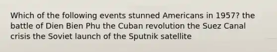 Which of the following events stunned Americans in 1957? the battle of Dien Bien Phu the Cuban revolution the Suez Canal crisis the Soviet launch of the Sputnik satellite