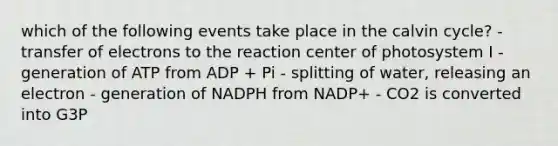 which of the following events take place in the calvin cycle? - transfer of electrons to the reaction center of photosystem I - generation of ATP from ADP + Pi - splitting of water, releasing an electron - generation of NADPH from NADP+ - CO2 is converted into G3P