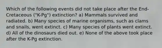 Which of the following events did not take place after the End-Cretaceous ("K-Pg") extinction? a) Mammals survived and radiated. b) Many species of marine organisms, such as clams and snails, went extinct. c) Many species of plants went extinct. d) All of the dinosaurs died out. e) None of the above took place after the K-Pg extinction.