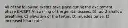 All of the following events take place during the excitement phase EXCEPT A) swelling of the genital tissues. B) rapid, shallow breathing. C) elevation of the testes. D) muscles tense. E) increased heart rate.