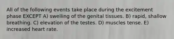 All of the following events take place during the excitement phase EXCEPT A) swelling of the genital tissues. B) rapid, shallow breathing. C) elevation of the testes. D) muscles tense. E) increased heart rate.