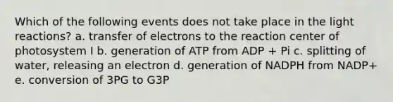 Which of the following events does not take place in the light reactions? a. transfer of electrons to the reaction center of photosystem I b. generation of ATP from ADP + Pi c. splitting of water, releasing an electron d. generation of NADPH from NADP+ e. conversion of 3PG to G3P