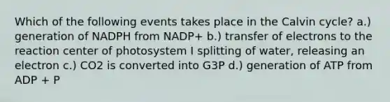 Which of the following events takes place in the Calvin cycle? a.) generation of NADPH from NADP+ b.) transfer of electrons to the reaction center of photosystem I splitting of water, releasing an electron c.) CO2 is converted into G3P d.) generation of ATP from ADP + P