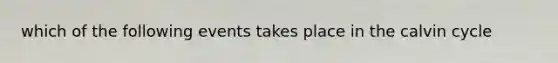 which of the following events takes place in the calvin cycle