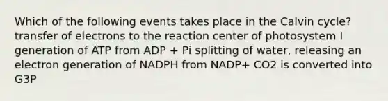 Which of the following events takes place in the Calvin cycle? transfer of electrons to the reaction center of photosystem I generation of ATP from ADP + Pi splitting of water, releasing an electron generation of NADPH from NADP+ CO2 is converted into G3P