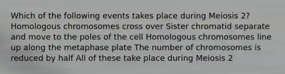 Which of the following events takes place during Meiosis 2? Homologous chromosomes cross over Sister chromatid separate and move to the poles of the cell Homologous chromosomes line up along the metaphase plate The number of chromosomes is reduced by half All of these take place during Meiosis 2