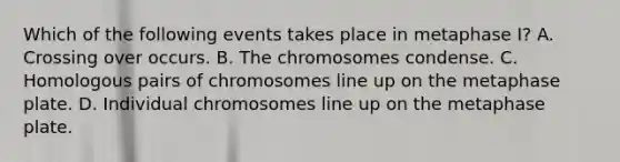 Which of the following events takes place in metaphase I? A. Crossing over occurs. B. The chromosomes condense. C. Homologous pairs of chromosomes line up on the metaphase plate. D. Individual chromosomes line up on the metaphase plate.