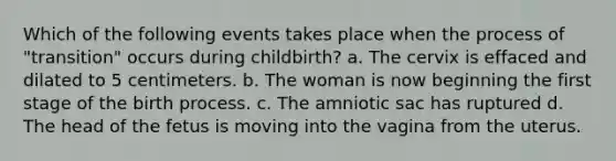 Which of the following events takes place when the process of "transition" occurs during childbirth? a. The cervix is effaced and dilated to 5 centimeters. b. The woman is now beginning the first stage of the birth process. c. The amniotic sac has ruptured d. The head of the fetus is moving into the vagina from the uterus.