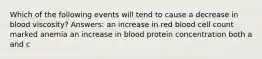 Which of the following events will tend to cause a decrease in blood viscosity? Answers: an increase in red blood cell count marked anemia an increase in blood protein concentration both a and c