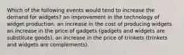 Which of the following events would tend to increase the demand for widgets? an improvement in the technology of widget production. an increase in the cost of producing widgets an increase in the price of gadgets (gadgets and widgets are substitute goods). an increase in the price of trinkets (trinkets and widgets are complements).