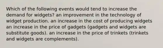 Which of the following events would tend to increase the demand for widgets? an improvement in the technology of widget production. an increase in the cost of producing widgets an increase in the price of gadgets (gadgets and widgets are substitute goods). an increase in the price of trinkets (trinkets and widgets are complements).