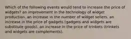 Which of the following events would tend to increase the price of widgets? an improvement in the technology of widget production. an increase in the number of widget sellers. an increase in the price of gadgets (gadgets and widgets are substitute goods). an increase in the price of trinkets (trinkets and widgets are complements).