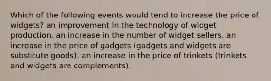 Which of the following events would tend to increase the price of widgets? an improvement in the technology of widget production. an increase in the number of widget sellers. an increase in the price of gadgets (gadgets and widgets are substitute goods). an increase in the price of trinkets (trinkets and widgets are complements).