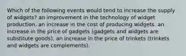 Which of the following events would tend to increase the supply of widgets? an improvement in the technology of widget production. an increase in the cost of producing widgets. an increase in the price of gadgets (gadgets and widgets are substitute goods). an increase in the price of trinkets (trinkets and widgets are complements).