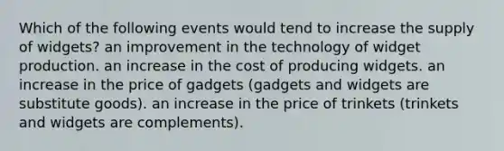 Which of the following events would tend to increase the supply of widgets? an improvement in the technology of widget production. an increase in the cost of producing widgets. an increase in the price of gadgets (gadgets and widgets are substitute goods). an increase in the price of trinkets (trinkets and widgets are complements).